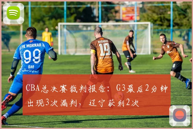 CBA总决赛裁判报告：G3最后2分钟出现3次漏判，辽宁获利2次