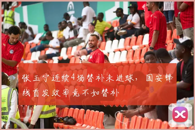 张玉宁连续4场替补未进球，国安锋线首发效率竟不如替补