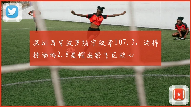 深圳马可波罗防守效率107.3，沈梓捷场均2.8盖帽成禁飞区核心