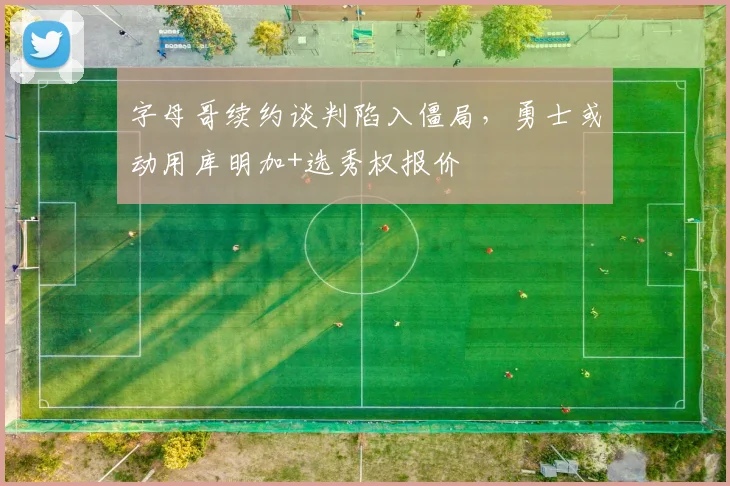 字母哥续约谈判陷入僵局，勇士或动用库明加+选秀权报价