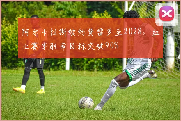 阿尔卡拉斯续约费雷罗至2028，红土赛季胜率目标突破90%
