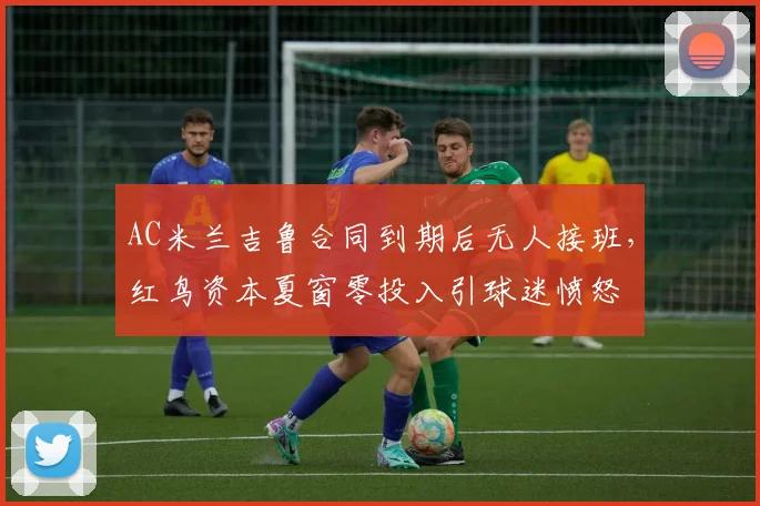 AC米兰吉鲁合同到期后无人接班，红鸟资本夏窗零投入引球迷愤怒