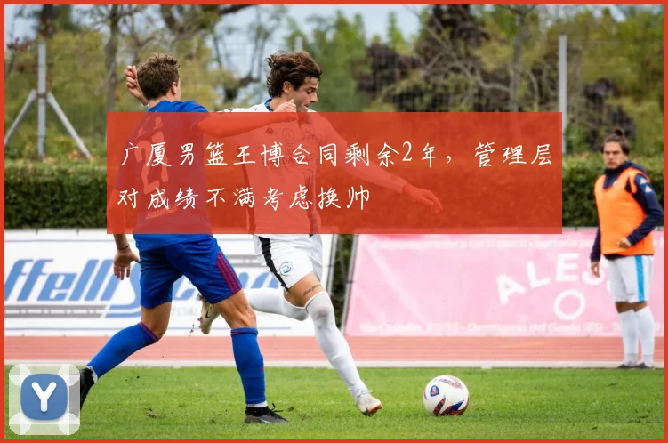 广厦男篮王博合同剩余2年，管理层对成绩不满考虑换帅