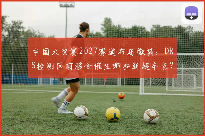 中国大奖赛2027赛道布局微调，DRS检测区前移会催生哪些新超车点？
