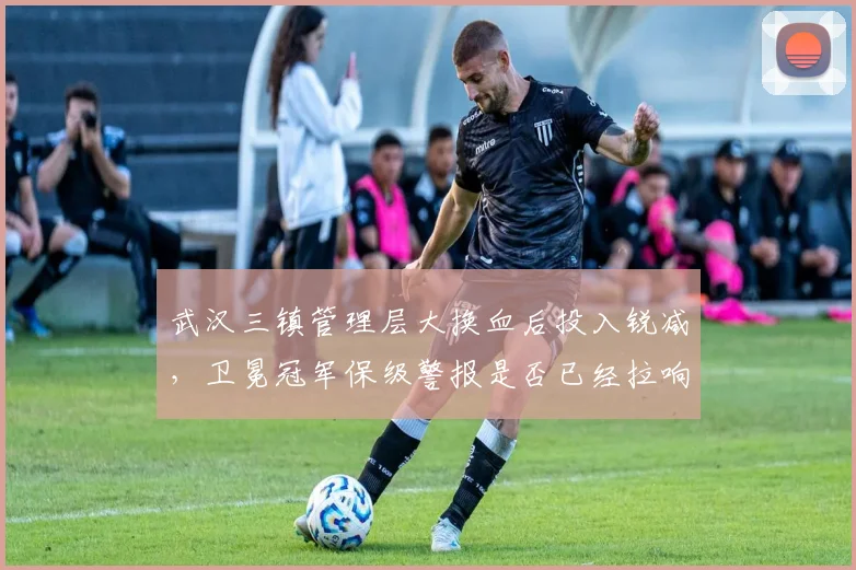 武汉三镇管理层大换血后投入锐减，卫冕冠军保级警报是否已经拉响？